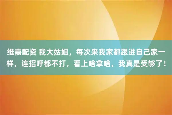 维嘉配资 我大姑姐，每次来我家都跟进自己家一样，连招呼都不打，看上啥拿啥，我真是受够了！