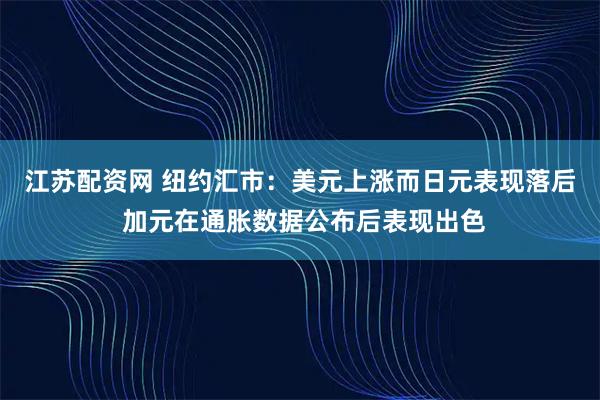 江苏配资网 纽约汇市：美元上涨而日元表现落后 加元在通胀数据公布后表现出色