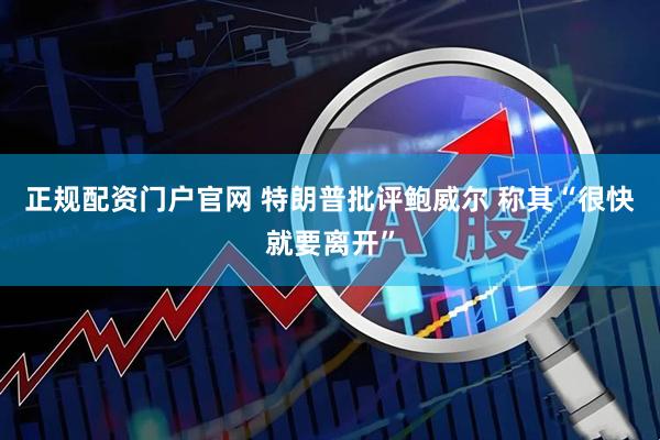正规配资门户官网 特朗普批评鲍威尔 称其“很快就要离开”