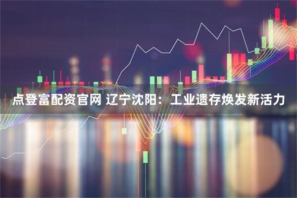 点登富配资官网 辽宁沈阳：工业遗存焕发新活力