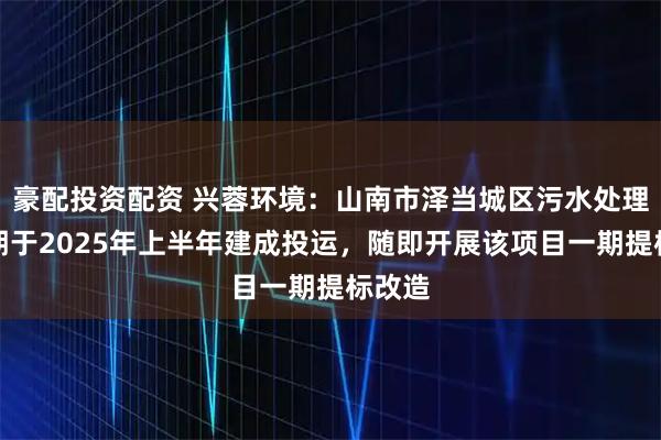 豪配投资配资 兴蓉环境：山南市泽当城区污水处理厂二期于2025年上半年建成投运，随即开展该项目一期提标改造