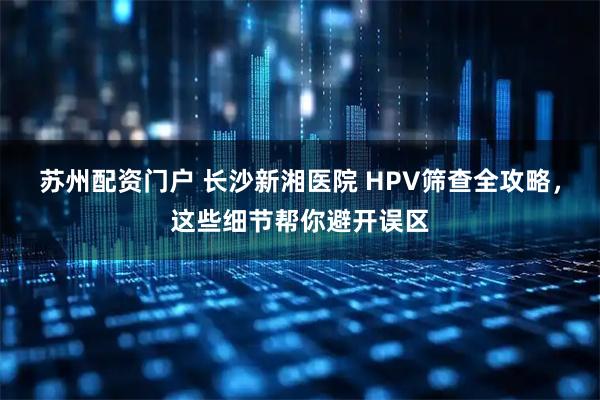 苏州配资门户 长沙新湘医院 HPV筛查全攻略,这些细节帮你避开误区