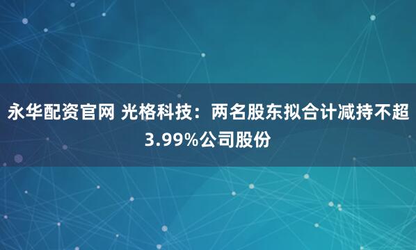 永华配资官网 光格科技：两名股东拟合计减持不超3.99%公司股份