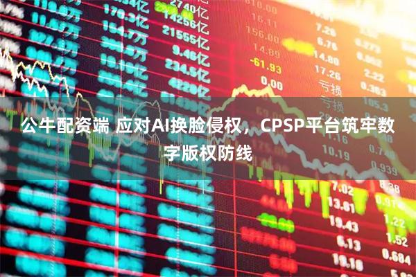 公牛配资端 应对AI换脸侵权，CPSP平台筑牢数字版权防线