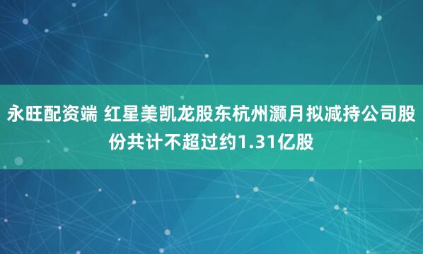 永旺配资端 红星美凯龙股东杭州灏月拟减持公司股份共计不超过约1.31亿股