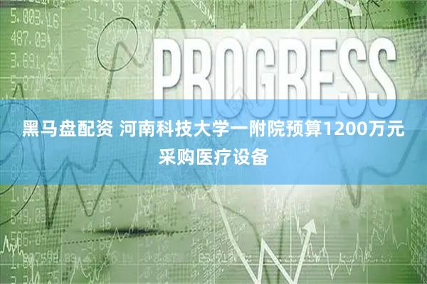 黑马盘配资 河南科技大学一附院预算1200万元采购医疗设备