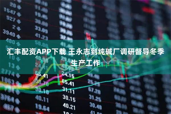 汇丰配资APP下载 王永志到纯碱厂调研督导冬季生产工作