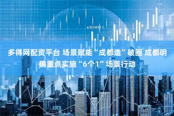 多得网配资平台 场景赋能“成都造”破圈 成都明确重点实施“6个1”场景行动