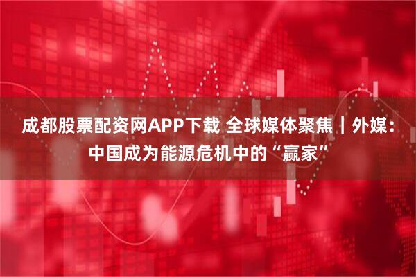 成都股票配资网APP下载 全球媒体聚焦｜外媒：中国成为能源危机中的“赢家”