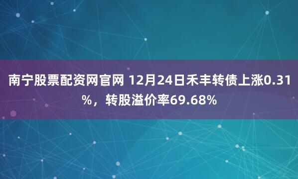 南宁股票配资网官网 12月24日禾丰转债上涨0.31%，转股溢价率69.68%