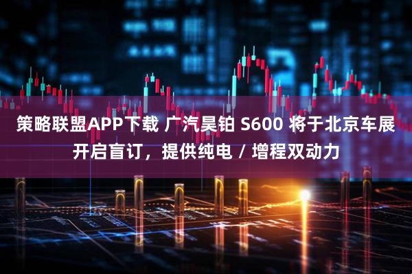 策略联盟APP下载 广汽昊铂 S600 将于北京车展开启盲订，提供纯电 / 增程双动力