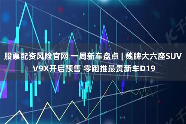 股票配资风险官网 一周新车盘点 | 魏牌大六座SUV V9X开启预售 零跑推最贵新车D19