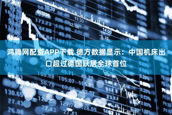 鸿腾网配资APP下载 德方数据显示：中国机床出口超过德国跃居全球首位