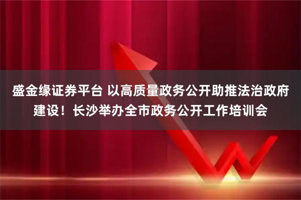 盛金缘证券平台 以高质量政务公开助推法治政府建设！长沙举办全市政务公开工作培训会