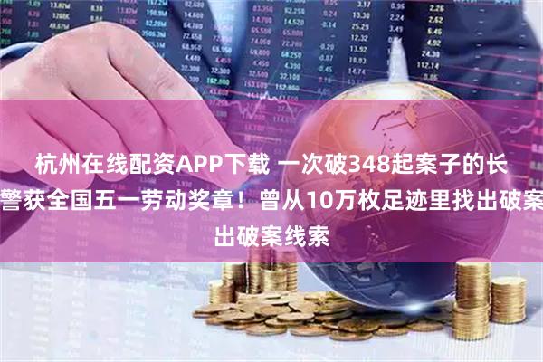杭州在线配资APP下载 一次破348起案子的长沙刑警获全国五一劳动奖章！曾从10万枚足迹里找出破案线索