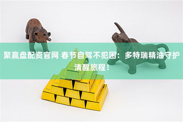 聚赢盘配资官网 春节自驾不犯困：多特瑞精油守护清醒旅程！