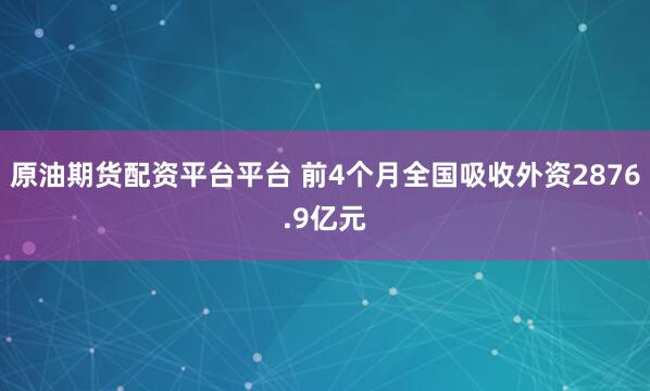原油期货配资平台平台 前4个月全国吸收外资2876.9亿元