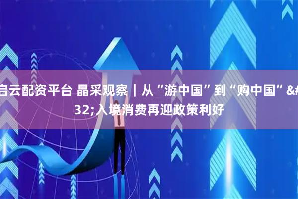 启云配资平台 晶采观察｜从“游中国”到“购中国” 入境消费再迎政策利好