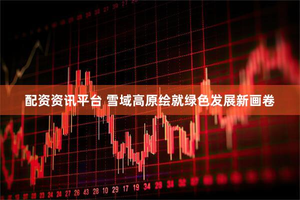 配资资讯平台 雪域高原绘就绿色发展新画卷