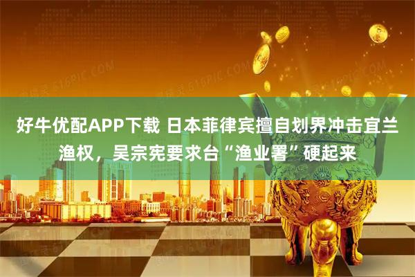 好牛优配APP下载 日本菲律宾擅自划界冲击宜兰渔权，吴宗宪要求台“渔业署”硬起来