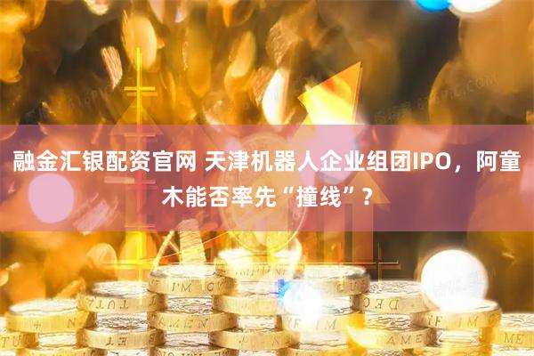 融金汇银配资官网 天津机器人企业组团IPO，阿童木能否率先“撞线”？