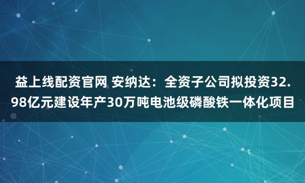 益上线配资官网 安纳达:全资子公司拟投资32.98亿元建设年产30万吨电池级磷酸铁一体化项目