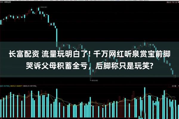 长富配资 流量玩明白了! 千万网红听泉赏宝前脚哭诉父母积蓄全亏，后脚称只是玩笑?