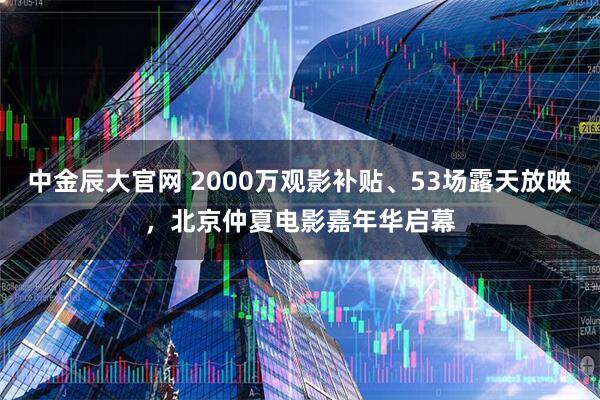 中金辰大官网 2000万观影补贴、53场露天放映，北京仲夏电影嘉年华启幕