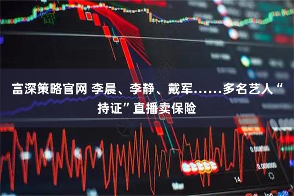 富深策略官网 李晨、李静、戴军……多名艺人“持证”直播卖保险
