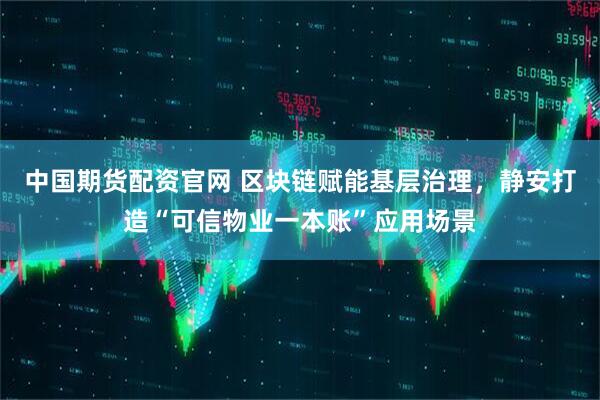 中国期货配资官网 区块链赋能基层治理，静安打造“可信物业一本账”应用场景
