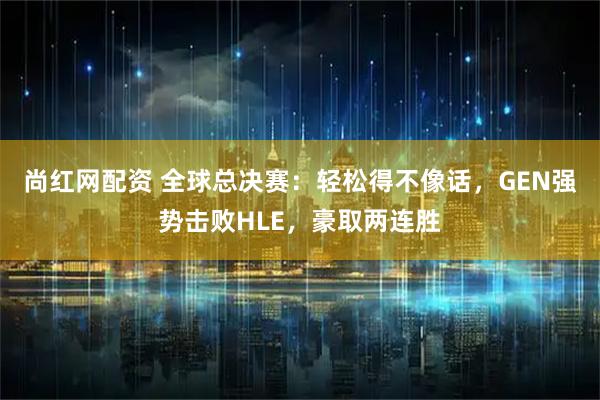 尚红网配资 全球总决赛:轻松得不像话,GEN强势击败HLE,豪取两连胜