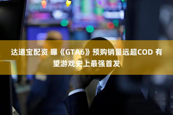 达道宝配资 曝《GTA6》预购销量远超COD 有望游戏史上最强首发